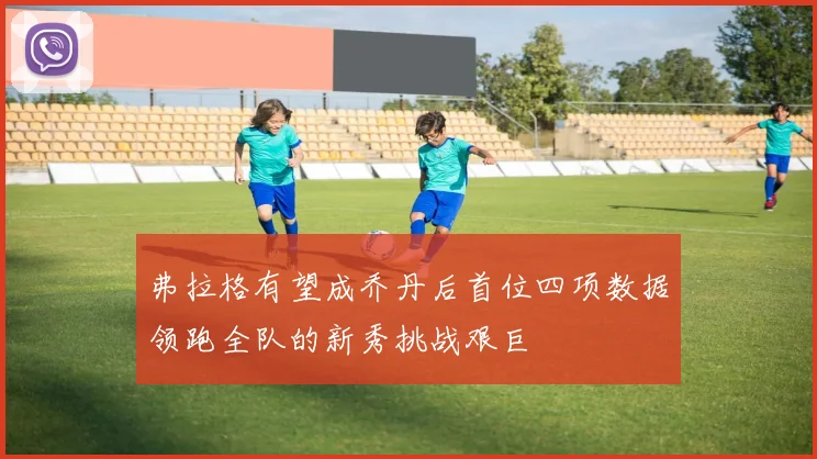 弗拉格有望成乔丹后首位四项数据领跑全队的新秀挑战艰巨
