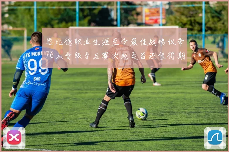 恩比德职业生涯至今最佳战绩仅带76人晋级季后赛次轮是否还值得期待
