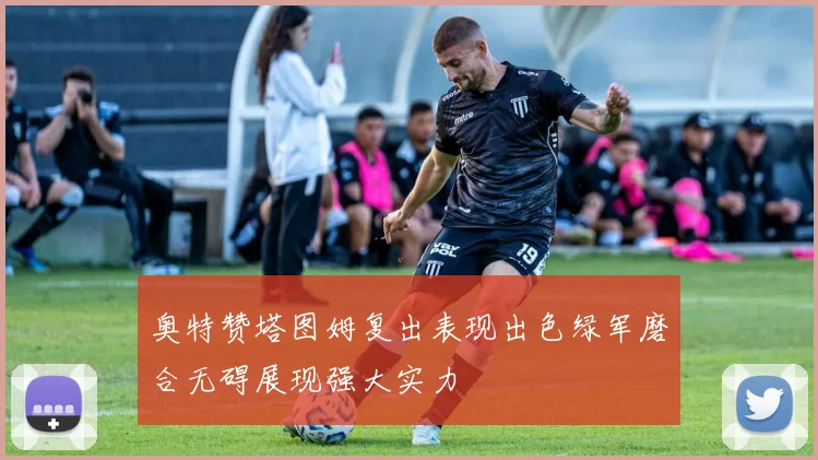 奥特赞塔图姆复出表现出色绿军磨合无碍展现强大实力