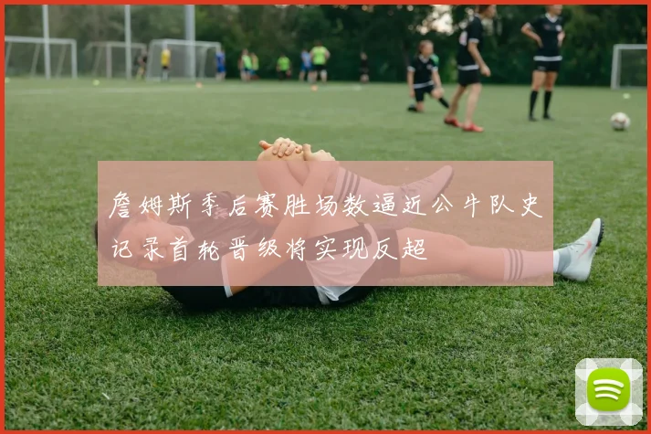 詹姆斯季后赛胜场数逼近公牛队史记录首轮晋级将实现反超