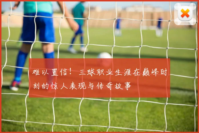 难以置信！三球职业生涯在巅峰时刻的惊人表现与传奇故事