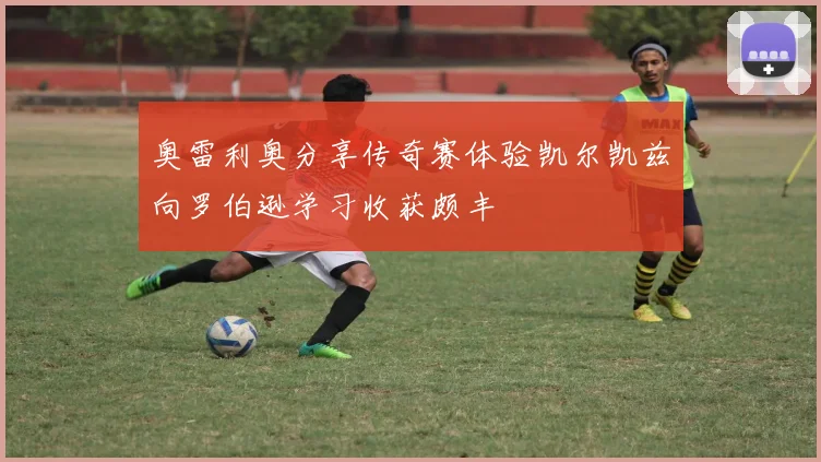 奥雷利奥分享传奇赛体验凯尔凯兹向罗伯逊学习收获颇丰