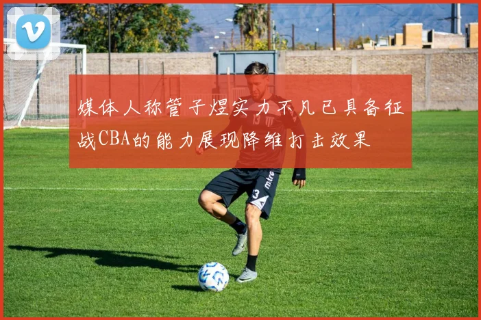 媒体人称管子煜实力不凡已具备征战CBA的能力展现降维打击效果